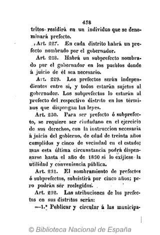 458
tritps- residirá en un individuo que se deno-
minará prefecto.
,Art. 227. En cada distrito habrá un pre-
fecto nombrado por el gobernador.
Art. 228...-Habrá un subprefecto nombra-
do por el gobernador en los pueblos donde
á juicio de él sea necesario.
Art. 229. Los prefectos serán indepen-
dientes entre sí, y todos estarán sujetos al
gobernador. Los subprefectos lo estarán al
jwefecto del respectivo distrito en los térmi-
nos que dispongan las leyes.
Art. 230. Para ser prefecto ó subprefec-
to, se requiere ser ciudadano en el ejercicio
de sus derechos, con la instrucción necesaria
á juicio del gobierno, de edad de treinta años
cumplidos y cinco de vecindad en el estado;
mas esta última circunstancia podrá dispen-
sarse hasta el año de 1830 si lo exijiese la
utilidad y conveniencia pública.
Art. 231. El nombramiento de prefectos
ó subprefectos, subsistirá por cinco años; pe-
ro podrán ser reelegidos. , '
Art. 232. Las atribuciones de los prefec-
tos en sus distritos serán:
•-—1." Publicar y circular á las municipa-
 