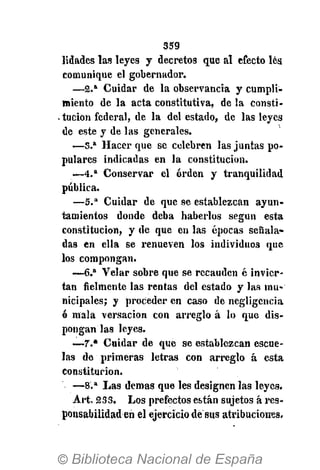 359
lidades las leyes y decretos que al efecto les
comunique el gobernador.
— 2 . a
Cuidar de la observancia y cumpli-
miento de la acta constitutiva, de la consti-
. tucion federal, de la del estado, de las leyes
de este y de las generales.
— 3 . a
Hacer que se celebren las juntas po-
pulares indicadas en la constitución.
— 4 . a
Conservar el orden y tranquilidad
pública.
— 5 . a
Cuidar de que se establezcan ayun-
tamientos donde deba haberlos según esta
constitución, y de que en las épocas señala-
das en ella se renueven los individuos que
los compongan.
—6.a
Velar sobre que se recauden é invier-
tan ñelmente las rentas del estado y las mu-
nicipales; y proceder en caso de negligencia
ó mala versación con arreglo á lo que dis-
pongan las leyes.
—7.* Cuidar de que se establezcan escue-
las de primeras letras con arreglo á esta
constitución.
— 8 . a
Las demás que les designen las leyes.
Art. 233. Los prefectos están sujetos á res-
ponsabilidad en el ejercicio de sus atribuciones.
 