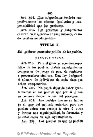 -S6Q
Art. 534. ,LQS subprefeqtas -tendrán -res*
pectivamente las mismas facultades y res-
ponsabilidad que los prefectos.
Art. 235. Los prefectos j isubprefectos
cesarán en el ejercicio de sus, funciones, cuan-
do reciban mando niilitar.
TITULO X.
¡Del gobierno económicorpolítico de los pueblos.
S E C C I Ó N Ú N I C A .
Art. 236. Para el gobierno pconómico-pp-
Hticu de los pueblos, habrá ayuntamientos
compuestos de jueces de paz, de regidores
y procuradores síndicos. Una ley designará
el número de individuos de cada clase que
deban componerlos.
Art. 237. No podrá dejar d^ haber ayun-
tamientos en los pueblos que por sí ó con
su comarca lleguen á dos mil personas.
Art- 238. Los pueblps que np se hallen
én el caso del artículo anterior, pero, que
puedan unirse con ventaja á otro ú otros
y formar una municipalidad, la formarán y
se establecerá en ella ayuntamiento.
Art. 239. Los pueblos en que no puedan
 