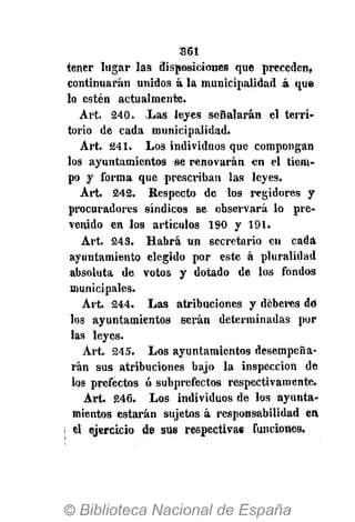 361
tener lugar las disposiciones que preceden,
continuarán unidos á la municipalidad k que
lo estén actualmente.
Art. 240. Las leyes señalarán el terri-
torio de cada municipalidad.
Art. 241. Los individuos que compongan
los ayuntamientos se renovarán en el tiem-
po y forma que prescriban las leyes.
Art. 242. Respecto de los regidores y
procuradores síndicos se observará lo pre-
venido en los artículos 190 y 191.
Art. 243. Habrá un secretario en cada
ayuntamiento elegido por este á pluralidad
absoluta de votos y dotado de los fondos
municipales.
Art. 244. Las atribuciones y deberes dé
los ayuntamientos serán determinadas por
las leyes.
Art. 245. Los ayuntamientos desempeña-
rán sus atribuciones bajo la inspección de
los prefectos ó subprefectos respectivamente.
Art. 246. Los individuos de los ayunta-
mientos estarán sujetos á responsabilidad en
el ejercicio de sus respectivas funciones.
 