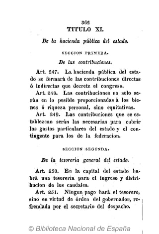 362
TITULO XI.
De la hacienda publica del estada.
S E C C I Ó N P R I M E R A .
De las contribuciones.
Art. 247". La hacienda pública del esta-
do se formará de las contribuciones directas
ó indirectas que decrete el congreso.
Art. 248. Las contribuciones no solo se-
rán en lo posible proporcionadas á los bie-
nes ó riqueza personal, sino equitativas.
Art. 249. Las contribuciones que se es-
tablezcan serán las necesarias para cubrir
los gastos particulares del estado y el con-
tingente para los de la federación.
S E C C I Ó N S E G U N D A .
De la tesorería general del estado.
Art. 250. En la capital del estado ha-
brá una tesorería para el ingreso y distri-
bución de los caudales.
Art. 251. Ningún pago hará el tesorero,
sino en virtud de orden del gobernador, re-
frendada por el secretario del despacho.
 