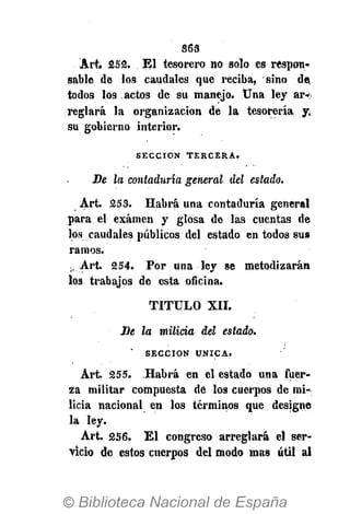 S6S
Art. £52. El tesorero no solo es respon-
sable de los caudales que reciba, sino de,
todos los actos de su manejo. Una ley ar-
reglará la organización de la tesorería yí
su gobierno interior.
S E C C I Ó N T E R C E R A .
Be la contaduría general del estado.
Art. 253. Habrá una contaduría general
para el examen y glosa de las cuentas de
los caudales públicos del estado en todos sus
ramos.
¡.Art. 254. Por una ley se metodizarán
los trabajos de esta oficina.
TITULO XII.
Be la milicia del estado.
S E C C I Ó N Ú N I C A .
Art. 255. Habrá en el estado una fuer-
za militar compuesta dé los cuerpos de mi-
licia nacional en los términos que designe
la ley.
Art. 256. El congreso arreglará el ser-
vicio de estos cuerpos del modo mas útil al
 