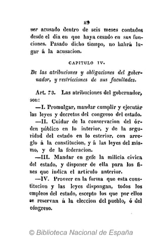 ¡¿9
ser acusado dentro de seis meses contados
desde el dia en que haya cesado en sus fun-
ciones. Pasado dicho tiempo, no habrá lu-
gar á la acusación.
CAPITULO I V .
De las atribuciones y obligaciones del gober-
nador, y restricciones de sus facultades.
Art. 73. Las atribuciones del gobernador,
son:
—I. Promulgar, mandar cumplir y ejecutar
las leyes y decretos del congreso del estado.
—II. Cuidar de la conservación del or-
den público en lo interior, y de la segu-
ridad del estado en lo esterior, con arre-
glo á la constitución, y á las leyes del mis-
mo, y de la federación.
—III. Mandar en gefe la milicia cívica
del estado, y disponer de ella para los fi-
nes que indica el artículo anterior.
—IV. Proveer en la forma que esta cons-
titución y las leyes dispongan, todos los
empleos del estado, escepto los que por ellos
se reservan á la elección del pueblo, ó del
congreso.
 