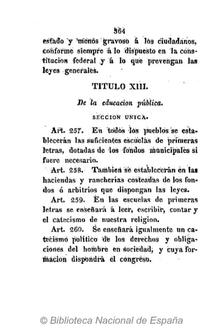 364
estado y Wérios gravoso á los ciudadanos,
conformé siempre á lo dispuesto en la cons-
titución federal y á 16 qué prevengan las
leyes generales.
TITULO XIII.
Be la educación pública.
S E C C I Ó N Ú N I C A .
Art. 257. En todos los pueblos se esta-
blecerán las suficientes escuelas de primeras
letras, dotadas de los fondos municipales si
fuere necesario.
Art. 258. También sé establecerán en las
haciendas y rancherías costeadas de los fon-
dos ó arbitrios que dispongan las leyes.
Art. 259. Én las escuelas de primeras
letras se enseñará á leer, escribir, contar y
el catecismo de nuestra religión.
Art. 260. Se enseñará igualmente un ca-
tecismo político de los derechos y obliga-
ciones del hombre en sociedad; y cuya for-
mación dispondrá él congreso.
 