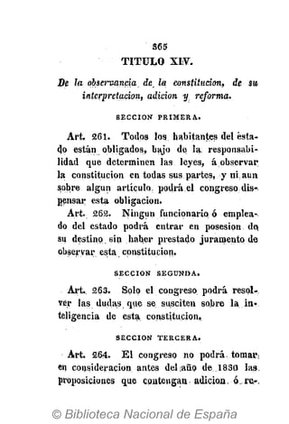 365
TITULO XIV.
De la observancia. He. la constitución, de su
interpretación, adición y reforma.
S E C C I Ó N P R I M E R A .
Art. 261. Todos los habitantes del esta-
do están obligados, bajo de la, responsabi-
lidad que determinen las leyes, á observar
la constitución en todas sus partes, y ni, aun
sobre algún artículo, podrá el congreso dis-.
pensar esta obligación.
Art. 262. Ningún funcionario ó emplea-
do del estado podrá entrar en posesión de,
su destino sin haber prestado juramento de
observar esta, constitución.
S E C C I Ó N S E G U N D A .
Art. 263. Solo el congreso podrá resol-
ver las dudas que se susciten sobre la in?
teligencia de esta, constitución.
S E C C I Ó N T E R C E R A .
Art, 264. El congreso no podrá, tornar;
en consideración antes del año de 1830 las.
proposiciones que coatengan adición, ó re.-.
 