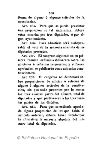 S66
forma de alguno ó algunos artículos de la
constitución.
Art. 265. Para que se pueda presentar
una proposición de tal naturaleza, deberá
estar suscrita por tres diputados, ó por al-
gún ayuntamiento.
Art. 266. Para admitirse será indispen-
sable el voto de la mayoría absoluta de los
diputados presentes.
Art. 267. El congreso siguiente en su pri-
mera reunión ordinaria deliberará sobre las
adiciones ó reformas propuestas; y si fueren
aprobadas, se publicarán como artículos cons-
titucionales.
' Art. 268. El congreso no deliberará so-
bre proposiciones de adición ó reforma de
alguno ó algunos artículos de la constitu-
ción, sin que estén presentes por lo menos
las tres cuartas partes del número total de
diputados y que pertenezcan á las tres cuar-
tas partes de los distritos.
Art. 269. Para que se entienda aproba-
da alguna proposición de las que habla el
artículo anterior, deberá haber votado'por
la afirmativa la mayoría absoluta del nú-
mero total de diputados.
 