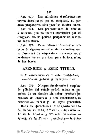 567
Art. 270. Las adiciones ó reformas que
fueren desechadas por el congreso, no po-
drán proponerse sino pasados cuatro años.
Art. 271. Las proposiciones de adición
ó reforma que no fueren admitidas por el
congreso, no se podrán proponer en la mis-
ma legislatura.
Art. 272. Para reformar ó adicionar al-
guno ó algunos artículos de la constitución,
se observará lo dispuesto en esta sección, y
lo demás que se previene para la formación
de las leyes.
APÉNDICE A ESTE TITULO.
De la observancia de la acta constitutiva,
constitución federal y leyes generales.
Art. 273. Ningún funcionario ó emplea-
do público del estado podrá entrar en po-
sesión de su destino sin haber prestado ju-
ramento de observar la acta constitutiva, la
constitución federal y las leyes generales.
Dada en Querétaro á 12 de agosto del año
del Señor de 1825, 5.° de la independencia,
4.° de la libertad y 3.° de la federación.—
Ignacio de la Fuente, presidente—Jesé Ig-
 