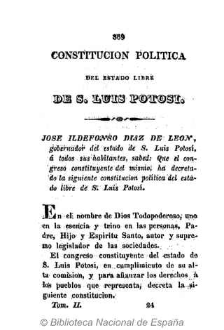 CONSTITUCIÓN POLÍTICA
© E t ESTAD O LIBRE
2)B gfe &W2£t !?№©©!& •
JOSÉ ILDEFONSO DÍAZ DE LEí)J*rf
gobernador del esta do de S. Luis Potosí,
á todos siis ha bita ntes, sa bed: Que el con­
greso constituyente del misúo ha decreta ­
do la siguiente constitución política del esta ­
do Ubre dé Si Luis Potosí.
J E » d i nombre de Dios Todopoderoso,; uno
en la esencia­ y trino en las personas, Pa­
dre, Hijo y Espíritu Santo, autor y supre­
mo legislador de las sociedades..
El congreso constituyente del «stado de
J3. lauis Fdtosí, en cumplimiento de su al­
ta comisión, y para afianzar los derechos á
los pueblos que: representa^ decreta la si­
guiente constitución.'
Tom. II. 24
 