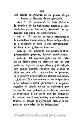 370
Sel estado en general, de su género de go-
bierno y división de su territorio.
Art. 1. El estado de S. Luis Potosí es
la reunión de los habitantes nacidos ó ave-
cindados en su territorio, teniendo las ca-
lidades que exija su constitución. .
Art. 2. Él mismo es parte integrante de
la confederación mexicana,.libre, independien-
té y soberano en todo lo que privativamen-
te toca a" su gobierno interior.
: Art. -3. El gobierno, del estado es el re-
presentativo, popular, federal republican,o.
- Art. 4. El supremo gobierno del , esta-
do se divide para su ejercicio en los tres
poderes, legislativo, ejecutivo y judicial">sin
que jamás puedan reunirse dos ó mas de
ellos en una sola corporación, ó persona,
'niel "primero depositarse en un solo individuo.
- Art; f!
5. ;
En consecuencia, en lo que toca
á su'administración particular, y régimen
interior, el estado ejerce su soberanía por
"medio de 'sus poderes particulares; mas en
lo respectivo á su Union con los demás dé
la nación mexicana/ órdety y relaciones co-
HÍuhes,- el estado la ejerce por medio de los
poderes generales de lá federación.
 