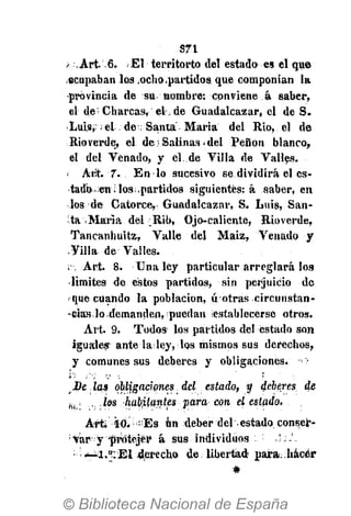 S71
>. Art.. 6. i El territorto del estado es el que
ocupaban los ocho partidos que componían la
•provincia de su nombre: conviene á saber,
el de;
Charcas, el de Guadalcazar, el de S.
•Luis,:; el de ; Santa María del Rio, el de
Rioverde, el de Salinas «del Peñón blanco,
el del Venado, y cl.de Villa de Valles.
Ar.'t. 7. En lo sucesivo se dividirá el es-
tado, en i lospartidos siguientes: á saber, en
los de Catorce, Guadalcazar, S. Luis, San-
ta -María del :Rib, Ojo-caliente, Rioverde,
Tancanhuitz, Valle del Maiz, Venado y
Villa de Valles.
;. Art. 8. Una ley particular arreglará los
limites de estos partidos, sin perjuicio de
que cuando la población, ú otras circunstan-
-eias lo demanden, puedan ¡establecerse otros.
Art. 9. Todos los partidos del estado son
iguales-
ante la ley, los mismos sus derechos,
y comunes sus deberes y obligaciones, - o
De las obligaciones del estado, y dieres de
8 | i ... los habitantes para con el estado.
Art. :
ÍÓ.i ; : ;
Es un deber del estado conser-
var y protejer á sus individuos
El derecho de libertad para; hácér
 
