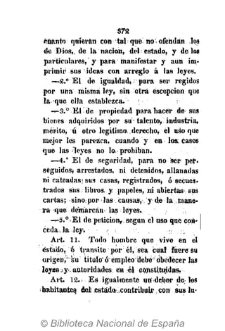 STZ
«tanto quieran con tal qua no i ofendan los
de Dios,, de la nación, del estado, y délos
particulares, y para manifestar y aun im-
primir sus ideas con arreglo á las leyes.
—2." El de igualdad*; para ser regidos
por una misma ley, sin otra éscepcion que
la que ella establezca. ;
—S.° El de propiedad para hacer de sus
bienes adquiridos por su talento, industria,
mérito, u otro legítimo, derecho, él «so qiie
mejor les parezca, cuando y en los. casos
que las leyes n« lo prohiban.
—4.° El de seguridad, para no ser per«
seguidos* arrestados, ni detenidos, allanadas
ni cateadas; sus casas, registrados, ó secues-
trados sus libros, y papeles, ni abiertas sus
cartas; sino por las causas, y de la mane*
ra que demarcan las leyes.
-^5.°•• El de petición?, según el uso que con-
ceda la.¡ley.
Art. 11. Todo hombre que vive en el
estado, o transite por él, sea cual Fuere su
origen,' su título' ó empleó debe obedecer la»
leyss>y.autoridades en él constituidas.
Art. 12.; Es igualmente un deber de los
habitantes del estado contribuir. con sus lu-
 