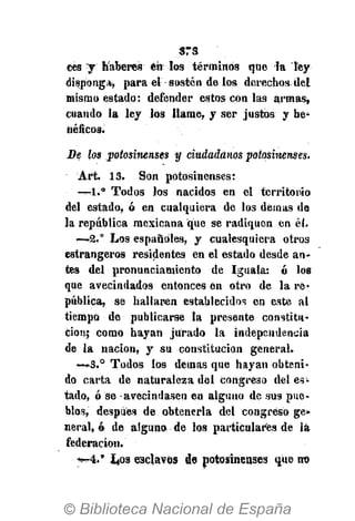 srs
ees y haberes en los términos que la ley
dispong*, para el sostén de los derechos del
mismo estado: defender estos con las armas,
cuando la ley los llame, y ser justos y be-
néficos.
De los potosinenses y ciudadanos potosinenses.
Art. .13. Son potosinenses:
—-1.° Todos los nacidos en el territorio
del estado, ó en cualquiera de los demás de
la república mexicana que se radiquen en él.
—.2.° Los españoles, y cualesquiera otros
estrangeros residentes en el estado desde an-
tes del pronunciamiento de Iguala: ó los
que avecindados entonces én otro de la re*
pública, se hallaren establecidos en este al
tiempo de publicarse la presente constitu-
ción; como hayan jurado la independencia
de la nación, y su constitución general.
—S.° Todos los demás que hayan obteni-
do carta de naturaleza del congreso del es*
tado, ó se avecindasen en alguno de sus pue-
blos, después de obtenerla del congreso ge»
neral, ó de alguno de los particulares de la
federación.
•>---4.' I40S esclavos de potosinenses que no
 