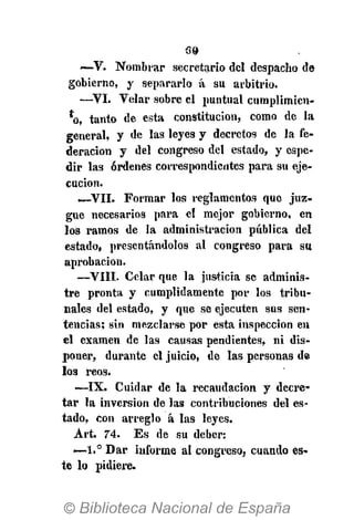 39
~-V. Nombrar secretario del despacho de
gobierno, y separarlo á su arbitrio.
—VI. Velar sobre el puntual cumplimien-
*o, tanto de esta constitución, como de la
general, y de las leyes y decretos de la fe-
deración y del congreso del estado, y espe-
dir las órdenes correspondientes para su eje-
cución.
—VII. Formar los reglamentos que juz-
gue necesarios para el mejor gobierno, en
los ramos de la administración pública del
estado, presentándolos al congreso para sa
aprobación.
—VIII. Celar que la justicia se adminis-
tre pronta y cumplidamente por los tribu-
nales del estado, y que se ejecuten sus sen-
tencias; sin mezclarse por esta inspección en
el examen de las causas pendientes, ni dis-
poner, durante el juicio, de las personas de
los reos.
—IX. Cuidar de la recaudación y decre-
tar la inversión de las contribuciones del es-
tado, con arreglo á las leyes.
Art. 74. E s de su deber:
<—1.° Dar informe al congreso, cuando es-
te lo pidiere.
 