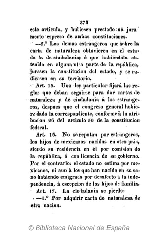 373
este artículo, y hubiesen prestado; un jura
mentó espreso de ambas constituciones.
—5.° Los demás estrangeros que sobre la
carta de naturaleza obtuvieren en el esta-
do la de ciudadanía; ó que habiéndola ob-
tenido en alguna otra parte de la república,
jurasen la constitución del estado, y se ra-
dicasen en su territorio.
Art. 15. Una ley particular fijará las re-
glas que deban seguirse para dar cartas de
naturaleza y de ciudadanía á los estrange-
ros, después que el congreso general hubie-
re dado la correspondiente, conforme á la atri-
bución 26 del artículo 50 de la constitución
federal.
Art. 16. No se reputan por estrangeros,
los hijos de mexicanos nacidos en otro país,
siendo su residencia en él por comisión de
la república, ó con licencia de su gobierno.
Por el contrario: el estado no estima por me-
xicanos, ni aun á los que han nacido en su se-
no habiendo emigrado por desafecto á la inde-
pendencia, á cscepcion de los hijos de familia.
' Art 17. La ciudadanía se pierde:
• —l.° Por adquirir carta de nataraleza de
otra nación.
 
