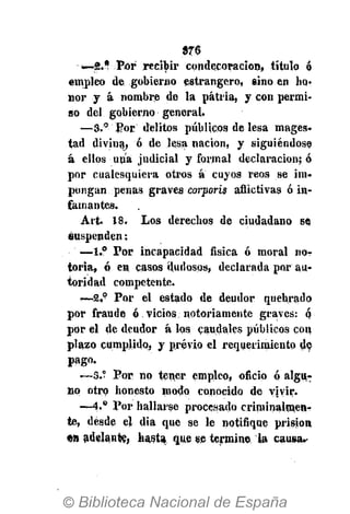 376
—2.* Por recibir condecoración, título ó
empleo de gobierno estrangero, sino en ho-
nor y á nombre de la patria, y con permi-
so del gobierno general.
—8.° Por delitos públicos de lesa mages-
tad divina, ó de lesa nación, y siguiéndose
á ellos una judicial y formal declaración; ó
por cualesquiera otros a cuyos reos se im-
pongan penas graves corporis aflictivas ó in-
famantes.
Art. 18. Los derechos de ciudadano so
suspenden;
—1.° Por incapacidad física ó moral nor
toria, ó en casos dudosos, declarada por au-
toridad competente.
•—2,° Por el estado de deudor quebrado
por fraude ó vicios notoriamente graves: q
por el de deudor á los caudales públicos con
plazo cumplido, y previo el requerimiento de
pago-
—S.° Por no tener empleo, oficio ó algu-
no otro honesto modo conocido de vivir.
—4.° Por hallarse procesado criminalmen-
te, desde el dia que se le notifique prisión
en adelante, hasta que se termine ta causa.-
 