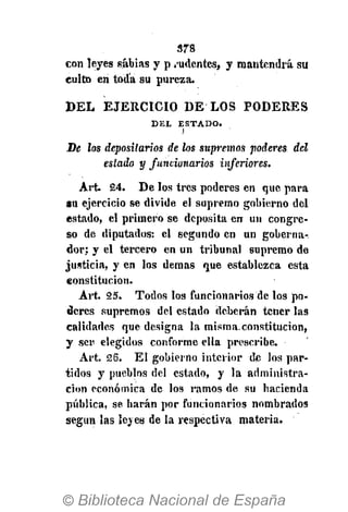 378
con leyes sabias y p pudentes, y mantendrá su
culto en toda su pureza.
DEL EJERCICIO DE LOS PODERES
D E L E S T A D O .
)
De los depositarios de los supremos poderes del
estado y funcionarios inferiores.
Art. 24. De los tres poderes en que para
au ejercicio se divide el supremo gobierno del
estado, el primero se deposita en un congre-
so de diputados: el segundo en un goberna-
dor; y el tercero en un tribunal supremo de
justicia, y en los demás que establezca esta
constitución.
Art. 25. Todos los funcionarios de los po-
deres supremos del estado deberán tener las
calidades que designa la misma.constitución,
y ser elegidos conforme ella prescribe.
Art. 26. El gobierno interior de los par-
tidos y pueblos del estado, y la administra-
ción económica de los ramos de su hacienda
pública, se harán por funcionarios nombrados
según las leyes de la respectiva materia.
 