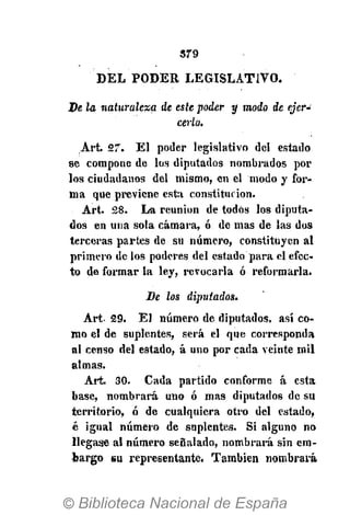 379
DEL PODER LEGISLATIVO.
De la naturaleza de este poder y modo de ejer-
cerlo.
Art. 27. El poder legislativo del estado
se compone de los diputados nombrados por
los ciudadanos del mismo, en el modo y for-
ma que previene esta constitución.
Art. 28. La reunión de todos los diputa-
dos en una sola cámara, ó de mas de las dos
terceras partes de su número, constituyen al
primero de los poderes del estado para el efec-
to de formar la ley, revocarla ó reformarla.
De los diputados.
Art. 29. El número de diputados, así co-
mo el de suplentes, será el que corresponda
al censo del estado, á uno por cada veinte mil
almas.
Art. 30. Cada partido conforme á esta
base, nombrará uno ó mas diputados de su
territorio, ó de cualquiera otro del estado,
é igual número de suplentes. Si alguno no
llegase al número señalado, nombrará sin em-
bargo su representante. También nombrará
 