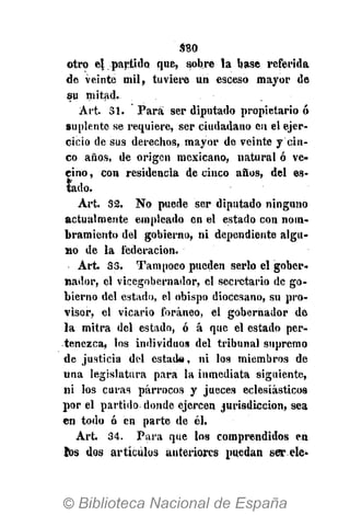 S80
otro el partido que, sobre la base referida
de veinte mil, tuviere un esceso mayor de
su mitad.
Art. 31. Para ser diputado propietario ó
suplente se requiere, ser ciudadano en el ejer-
cicio de sus derechos, mayor de veinte y cin-
co años, de origen mexicano, natural ó ve-
cino , con residencia de cinco años, del es-
tado.
Art. 32. No puede ser diputado ninguno
actualmente empleado en el estado con nom-
bramiento del gobierno, ni dependiente algu-
no de la federación.
Art. 33. Tampoco pueden serlo el gober-
nador, el vicegobernador, el secretario de go-
bierno del estado, el obispo diocesano, su pro-
visor, el vicario foráneo, el gobernador de
la mitra del estado, ó á que el estado per-
tenezca, tos individuos del tribunal supremo
de justicia del estado, ni los miembros de
una legislatura para la inmediata siguiente,
ni los curas párrocos y jueces eclesiásticos
por el partido donde ejercen jurisdicción, sea
en todo ó en parte de él.
Art. 34. Para que los comprendidos en
tos dos artículos anteriores puedan ser ele
 