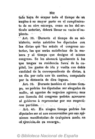 382
tádo haya de ocupar todo el tiempo de sil
empleo ó su mayor parte en el cumplimien-
to de su otro encargo, como en los del ar-
tículo anterior, deberá llenar su vacío elsu-
plénte.
' Art. 38. 'Durante el tiempo de su mi-
nisterioj serán asistidos los diputados con,
las dietas qué "les señale el congreso an-
terior, las que serán satisfechas de la ma-
nera y al tiempo -que designe el mismo
congreso. Se les abonará igualmente a los
que tengan su residencia fuera de la ca-
pital, los gastos de ida y vuelta con doble
cantidad de la correspondiente de dietas, á
un día por cada: uno de camino, computado
por la distancia de diez leguas.
Art. 39. Durante.tambien el mismo tiem.i-
po, no podrán los diputados ser abogados de
nadie, ni agentes de; negocios agenos;; más
con licencia del congreso podrán acercarse
al gobierno á representar por sus respecti-
vos partidos. . , . ; /
Art. 40. En ningún tiempo podrán los
.diputados ser ni aun reconvenidos pOr.sus. opi-
niones manifestadas ¡de cualquiera modo en
-el ejereicioi-de su encango,:.
 