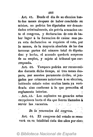 383
Art. 41. Desde el dia de su elección has-
ta dos meses después de haber concluido su
misión, no podrán los diputados ser deman-
dados criminalmente, sin previa acusación an-
te el congreso, y declaración de este de ha-
ber lugar á la formación de causa: mas pa-
ra esta declaración se requiere el voto, por
lo menos, de la mayoría absoluta de las dos
terceras partes del número total de diputa-
dos: y hecha, el acusado quedará suspenso
de su empleó, y sujeto al tribunal que cor-
responda.
Art. 42. Tampoco podrán ser reconveni-
dos durante, dicho tiempo, ni tres meses des-
pués, por asuntos puramente civiles, ni juz-
gados por crímenes anteriores á su elección*
habiendo estado estos ocultos hasta ya veri-?
ficada sino conformé á lo que prescriba el
reglamento interior. . r
.. Art,.43. ' Los suplentes no gozarán estas
escepciones hasta el dia que fueren llamados á¡
Servir las . vacantes. , >. ,.:
Be la renovación del congreso.
Art. 44. El congreso del estado se reno-
vará en su totalidad cada dos años por elcc-
 