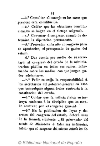 81
—2.° Consultar al consejo en los casos que
previene esta constitución.
—3.° Cuidar que las elecciones constitu-
cionales se hagan en el tiempo asignado.
—4.° Convocar á congreso, cuando lo de-
termine la diputación permanente.
—5.° Presentar cada año al congreso para
su aprobación, el presupuesto de gastos del
estado.
—6.° Bar cuenta por medio de su secre-
tario al congreso del estado de la adminis-
tración pública en todos sus ramos, infor-
mando sobre los medios con que juzgue po-
der adelantarse.
—7° Pedir se exija la responsabilidad á
los secretarios del gobierno general en caso
que comuniquen alguna orden contraria á la
constitución del estado.
—8.° Cuidar que la milicia cívica se ins-
truya conforme á la disciplina que se man-
de observar por el congreso general.
—9.° En la publicación de leyes y de-
cretos del congreso del estado, deberá usar
de la fórmula siguiente: „El gobernador del
estado de Michoacan á todos sus habitantes,
sabed; que el congreso del mismo estado ha de-
 