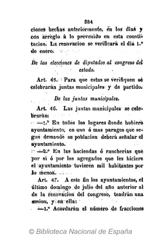384
ciórieS hechas anteriormente; en los días y
cdn arreglo á lo prevenido en esta consti-
tución, lía renovación sé verificará el diá 1.°
de enero;
De las elecciones de diputados al congreso del
estado.
Art. 45. Para que estas se verifiquen sé
celebrarán juntas municipales y de partido.
De las juntas municipales.
Art. 46. Las juntas municipales se cele-
brarán:
• —1.° En todos los lugares donde hubiere
ayuntamiento, en uno ó mas parages que se-
gún demandé su población deberá señalar el
ayuntamiento.
i' -¿-9." En las haciendas ó rancherías qué
por sí ó por los agregados que les hiciere
el ayuntamiento tuvieren mil habitantes por
lo menos.
Art. 47. A este fin los ayuntamientos, el
último domingo de julio del año anterior al
de la renovación del congreso, tendrán una
sesión, y en ella:
1.°' Acordarán el número de fracciones
 