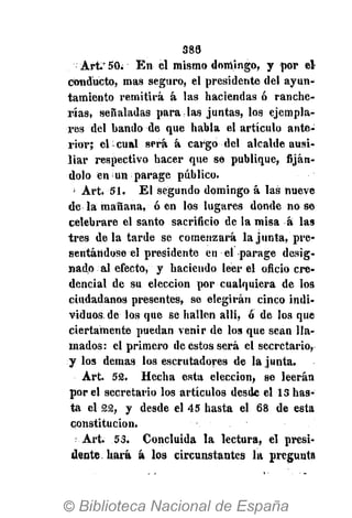 388
Art. 50. En el mismo domingo, y por el
conducto, mas seguro, el presidente del ayun-
tamiento remitirá á las haciendas ó ranche-
rías, señaladas para las juntas, los ejempla-
res del bando de que habla el artículo ante-
rior; el-cual será á cargo del alcalde ausi-
liar respectivo hacer que sé publique, fiján-
dolo en i un parage público.
' Art. 51. El segundo domingo á las nueve
de la mañana, ó en los lugares donde no se
celebrare el santo sacrificio de la misa á las
tres déla tarde se comenzará la junta, pre-
sentándose el presidente en el parage desig-
nado al efecto, y hacieudo leer el oficio cre-
dencial de su elección por cualquiera de los
ciudadanos presentes, se elegirán cinco indi-
viduos de los que se hallen alli, ó de los que
ciertamente puedan venir de los que sean lla-
mados: el primero de estos será el secretario,
y los demás los escrutadores de la junta.
Art. 52. Hecha esta elección, se leerán
por el secretario los artículos desde el 1S has-
ta el 22, y desde el 45 hasta el 68 de esta
constitución.
; Art. 53. Concluida la lectura, el presi-
dente hará á los circunstantes la pregunta
 