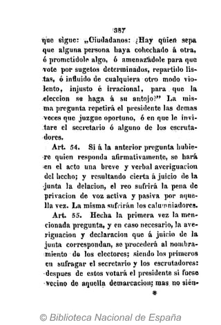 387
que siguer ,,Ciudadanos: ¿Hay quien sepa
que alguna persona haya cohechado á otra,
ó prometídole algo, ó amenazádole para que
vote por sugetos determinados, repartido lis-
tas, ó influido de cualquiera otro modo vio-
lento, injusto é irracional, para que la
elección se haga á su antojo?" La mis-
ma pregunta repetirá el presidente las demás
veces que juzgue oportuno, ó en que le invi-
tare el secretario ó alguno de los escruta-
dores.
Art. 54. Si á la anterior pregunta hubie-
re quien responda afirmativamente, se hará
en el acto una breve y verbal averiguación
del hecho; y resultando cierta á juicio de la
•junta la delación, el reo sufrirá la pena de
privación de voz activa y pasiva por aque-
lla vez. La misma sufrirán los calumniadores.
Art. 55. Hecha la primera vez la men-
cionada pregunta, y en caso necesario, la ave-
riguación y declaración que á juicio de la
junta correspondan, se procederá al nombra-
miento de los electores; siendo los primeros
en sufragar el secretario y los escrutadores:
después de estos votará el presidente si fuese
-vecino de aquella demarcación; mas no sién-
#
 