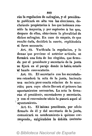389
ráñ là regulación ile sufragios, y el presiden-
te publicará en alta voz las elecciones, de-
clarando propietarios á los que hubiesen reu-
nido la mayoría* y por suplentes á los que,
después de ellos, obtuviesen la pluralidad de
dichos sufragios. En caso de empate, de que
resulte duda, decidirá la suerte, repitiéndola
si fuere necesario.
Art. 59. Verificada la regulación, y lo
demás que previene el anterior artículo, se
formará una lista de los elegidos, que firma-
da por el presidente y secretario de la junta
se fijará en el paraje donde lo habia estado
'él bando convocatorio. '
Art. 60. El secretario con los escrutado-
-rés estenderá la acta de la junta, haciendo
una sucinta pero esacta relación de lo ocur-
rido; para cuyo efecto llevará el primero los
apuntamientos necesarios. La acta la firma-
rán el presidente^ escrutadores y secretaria,
y con el conveniente oficio la pasará aquel al
ayuntamiento.
Art. 61. El mismo presidente, por oficio
firmado de él y: del secretario de la junta,
comunicará su nombramiento á quienes cor-
responda, exigiéndoles la debida contesta-
 