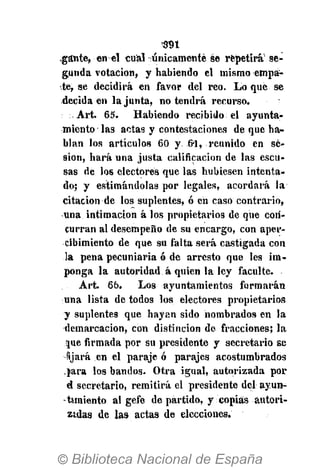 ,gsnte, en el cual únicamente se repetirá se-
gunda votación, y habiendo el mismo empa-
ste, se decidirá en favor del reo. Lo que se
decida en la junta, no tendrá recurso.
Art. 65. Habiendo recibido el ayunta-
miento las actas y contestaciones de que ha-
blan los artículos 60 y &1, reunido en se-
sión, hará una justa calificación de las escu-
sas de los electores que las hubiesen intenta-
do; y estimándolas por legales, acordará la
citación de los suplentes, ó en caso contrario,
una intimación á los propietarios de que con-
curran al desempeño de su encargo, con aper-
cibimiento de que su falta será castigada con
la pena pecuniaria ó de arresto que les im-
ponga la autoridad á quien laley faculte.
Art. 66. Los ayuntamientos formarán
una lista de todos los electores propietarios
y suplentes que hayan sido hombrados en la
demarcación, con distinción de fracciones; la
jue firmada por su presidente y secretario se
fijará en el paraje ó parajes acostumbrados
jara los bandos. Otra igual, autorizada por
d secretario, remitirá el presidente del ayun-
-tiin'iento al gefe de partido, y copias autori-
zadas de las actas de elecciones.
 