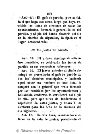 Art. 67; El gcfe de partido, y eh sü fal-
ta el que baga sus veces* luego que haya re-
cibido las listas de electores de todos los
ayuntamientos, formará la general de los del
partido, y al pie del bando citatorio del dia
de la elección de diputados, la fijará en' el
lugar acostumbrado.
Le las juntas de, partido.
Art. 68. El primer domingo de setiem-
bre inmediato, se celebrarán las juntas dü
partido en sus respectivas cabeceras.
Art. 69. El jueves anterior al citado do-
mingo se presentarán al gefe de partido tos
dos ios electores municipales, y haciend*
aquel notar sus nombres en una lista, la
'cotejará con la general que tenia formada
por las remitidas por los ayuntamientos; j
hallándola conforme, lo certificará asi al ph
de élláy para que sirva de fundamento al
espediente de estas juntas, y citará á les
electores para las ocho de la mañana del
dia siguiente. ;
Art. 70. /En esta hora, reunidos los elíé-
tores en la sala de juntas, presidiendo el
 