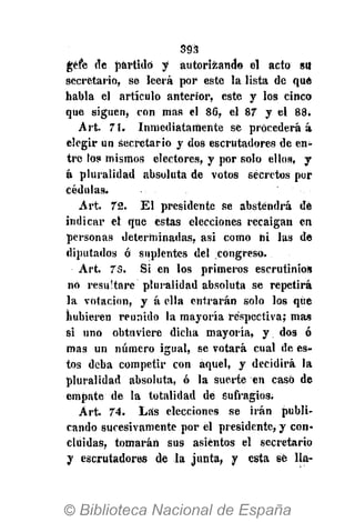 393
géfe de partido y autorizando el acto su
secretario, se leerá por este la lista de que
habla el artículo anterior, este y los cinco
que siguen* con mas el 86, el 87 y el 88.
Art. 71. Inmediatamente se procederá á
elegir un secretario y dos escrutadores de en-
tre los mismos electores, y por solo ellos, y
á pluralidad absoluta de votos secretos por
cédulas;
Art. 72. El presidente se abstendrá dé
indicar el que estas elecciones recaigan en
personas determinadas, asi como ni las de
diputados ó suplentes del congreso.
Art. 73. Si en los primeros escrutinios
no resu'tare pluralidad absoluta se repetirá
la votación, y á ella entrarán solo los que
hubieren reunido la mayoría respectiva; mas
si uno obtuviere dicha mayoría, y. dos ó
mas un número igual, se votará cual de es-
tos deba competir con aquel, y decidirá la
pluralidad absoluta, ó la suerte en caso de
empate de la totalidad de sufragios.
Art. 74. Las elecciones se irán publi-
cando sucesivamente por el presidente, y con-
cluidas* tomarán sus asientos el secretario
y escrutadores de la junta, y esta sé Ha-
 