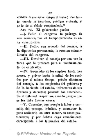 S£
cretado lo que sigue. (Aquí el testo.) Por tan-
to, mando se imprima, publique y circule, y
se le dé el debido cumplimiento."
Art. 75. El gobernador puede:
•—L Pedir al congreso la próroga de
sus sesiones, por el tiempo prescrito en es-
ta constitución.
—II. Pedir, con acuerdo del consejo, á
la diputación permanente, la reunión estraor-
dinaria del congreso.
—III. Devolver al consejo por una vez la
terna que le presente para el nombramien-
to de empleados.
•—IV. Suspender de los empleos hasta tres
meses, y privar hasta la mitad de los suel-
dos por el mismo tiempo, previo dictamen
del consejo, á los empleados del gobierno y
de la hacienda del estado, infractores de sus
órdenes y decretos; pasando los anteceden-
tes al tribunal respectivo, cuando juzgue que
se les debe formar causa.
—V. Conceder, con arreglo á la ley y con-
sulta del consejo, indultos, y conmutar la
pena ordinaria en otra menor, en casos par-
ticulares, y por delitos cuyo conocimiento
corresponda á los tribunales del estado.
 