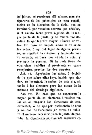 S95-
tas juntas, sé resolverá allí mismo, mas sin"
separarse de los principios de esta consti-?
tucion en la discusión de la duda, que se
terminará por votación secreta por cédulas,
Si el asunto fuere grave á juicio de la ma-
yor parte de la junta, y se tendrá por de-
cidido lo que lograre mayor número de vo-
tos. En caso de empate sobre el valor de
las actas, ó aptitud legal de alguna perso-
na, se repetirá la votación, y habiendo nue-
vo empate, se dará por válida la acta, y
por apta la persona. Si la duda fuere de
otra clase decidirá el presidente en casos
semejantes, previos los dos empates.
Art. 78. Aprobadas las actas, ó decidi-
do lo que sobre ellas haya habido que du-
dar, se levantará la sesión de este dia, ci-
tando á los electores para las nueve de la
mahana del domingo siguiente.
Art. 79. En caso que no concurran la
mayor parte de los electores, ó resulten nur
las en su mayoría las elecciones de con-
currentes, ó de que por inasistencia de unos
y nulidad de elecciones de otros, no hubie-
re el número necesario para la junta de par-
tido, la diputación permanente mandará ce-
 