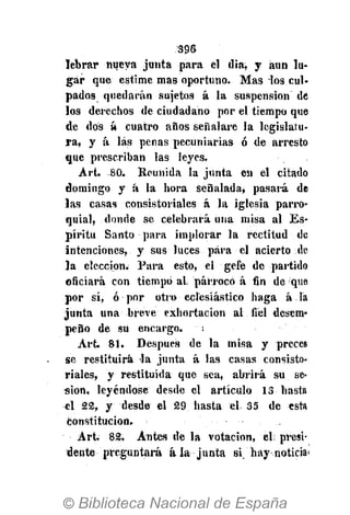 S96
lebrar nueva junta para el dia, y aun lu-
gar que estime mas oportuno. Mas los cul-
pados quedarán sujetos á la suspensión de
los derechos de ciudadano por el tiempo que
de dos á cuatro años señalare la legislatu-
ra, y á las penas pecuniarias ó de arresto
que prescriban las leyes.
Art. 80. Reunida la junta en el citado
domingo y á la hora señalada, pasará dé
las casas consistoriales á la iglesia parro-
quial, donde se celebrará una misa al Es-
píritu Santo para implorar la rectitud de
intenciones, y sus luces para el acierto de
la elección. Para esto, el gefe de partido
Oficiará con tiempo al párroco á fin de que
por sí, ó por otro eclesiástico haga á la
junta una breve exhortación al fiel desem-
peño de su encargo. ¡
Art 81. Después de la misa y preces
se restituirá la junta á las casas consisto-
riales, y restituida que sea, abrirá su se-
sión, leyéndose desde el artículo 13 hasta
el 22, y desde el 29 hasta el 35 de esta
constitución.
Art. 82. Antes de la votación, el presi-
dente preguntará ala junta si. hay noticia>
 