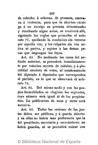 397
de cohecho ó soborno, de promesa, amena-
za ó violencia, para que la elección recai-
ga ó no recaiga en persona determinada:
y resultando algún aviso, se resolverá allí,
siguiendo las reglas que prescribe el artí-
culo 77, quedando la resolución sin recurso
por aquella vez, y los culpados sin voz ac-
tiva ni pasiva, y sujetos á las- demás pe-
nas que impongan las leyes.
Art. 83. No mediando los casos del ar-
tículo anterior, se procederá inmediatamen?
te por votación secreta de cédulas, y á plu-
ralidad absoluta de votos, al nombramiento
del diputado ó diputados que correspondan
al partido, en lo que se observará el arti-
culo 75.
Art. 84. Del mismo modo y con las pro-
pias formalidades, se elegirán los suplentes^
cuyo número será igual al de los propieta-
rios. La publicación de unos y otros será
sucesiva.
Art. 85. Todas las sesiones de las jun-
tas deben ser públicas, y á puerta abierta:
y en ellas no habrá mas preferencia que la
del presidente, secretario y escrutadores: no
habrá guardia, ni se permitirá entrar con
 