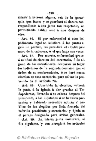 398
armas á persona alguna, sea de' la gerar-
quia que fuese; y se guardará el decoro cor-
respondiente á una junta tan respetable, no
permetiendo hablar sino á uno después de
otro.
Art. 86. Si por enfermedad ú otro im-
pedimento legal no asistiere á las juntas el
gefe de partido, las presidirá el alcalde pri-
mero de la cabecera, ó el que haga sus veces.
; Art. 87. Por muerte, enfermedad grave,
ó nulidad de elección del secretario, ó de al-
guno de los escrutadores, ocuparán su lugar
los individuos de la segunda comisión por el
orden de su nombramiento, ó se hará nueva
elección en caso necesario, para salvar lo pre-
venido en el artículo 76.
Art. 88. Concluida la elección, volverá
la junta á la iglesia á dar gracias al To-
dopoderoso, llevando á su cabeza después del
presidente, á los diputados si se hallasen pre-
sentes; y habiendo precedido noticia al pú«
blico de los elegidos por lista firmada del
referido presidente y secretario, y fijada en
el parage designado para avisos generales.
Art. 89. La misma junta nombrará, al
flia siguiente, y con arreglo á los artículos
 