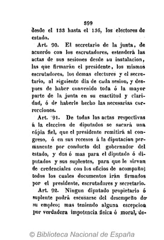 S99
desde el 133 hasta el 136, los electores de
estado.
Art. 90. El secretario de la junta, de
acuerdo con los escrutadores, estenderá las
actas de sus sesiones desde su instalación,
las que firmarán el presidente, los mismos
escrutadores, los demás electores y el secre-
tario, al siguiente dia de cada sesión, y des-
pués de haber convenido toda ó la mayor
parte de la junta en su esactitud y clari-
dad, ó de haberle hecho las necesarias cor-
recciones.
Art. 91. De todas las actas respectivas
á la elección de diputados se sacará una
copia fiel, que el presidente remitirá al con-
greso, ó en sus recesos á la diputación per-
manente por conducto del gobernador del
estado, y dos ó mas para el diputado ó di-
putados y sus suplentes, para que le sirvan
de credenciales con los oficios de acompaño;
todos los cuales documentos irán firmados
por el presidente, escrutadores y secretario.
Art, 92. Ningún diputado propietario ó
suplente podrá escusárse del desempeño de-
sìi empleo; mas teniendo alguna esCepciott
por verdadera impotencia fisica ó moral, de-
 