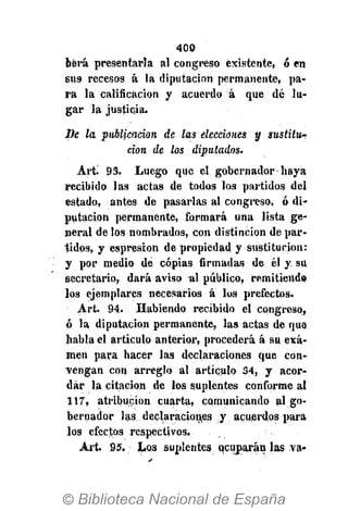 400
bérá presentarla al congreso existente, ó en
sus recesos á la diputación permanente, pa-
ra la calificación y acuerdo á que dé lu-
gar la justicia.
Be la publicación de las elecciones y sustitu-
ción de los diputados.
Art. 93. Luego que el gobernador haya
recibido las actas de todos los partidos del
estado, antes de pasarlas al congreso, ó di-
putación permanente, formará una lista ge-
neral de los nombrados, con distinción de par-
tidos, y espresion de propiedad y sustitución:
y por medio dé copias firmadas de él y su
secretario, dará aviso al público, remitiendo
los ejemplares necesarios á los prefectos.
Art. 94- Habiendo recibido el congreso,
ó la diputación permanente, las actas de que
habla el artículo anterior, procederá á su exa-
men para hacer las declaraciones que con-
vengan con arreglo al artículo 34, y acor-
dar la citación de los suplentes conforme al
117, atribución cuarta, comunicando al go-
bernador las declaraciones y acuerdos para
los efectos respectivos.
Art. 95. Los suplentes ocuparán las va-
 