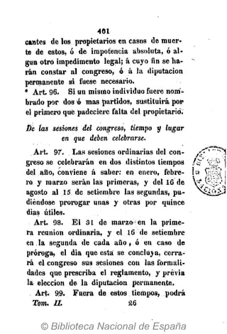 401
cantes de los propietarios en casos de muer-
te de estos, ó de impotencia absoluta, ó al-
gún otro impedimento legal; á cuyo fin se ha-
rán constar al congreso, ó á la diputación
permanente si fuese necesario.
• Art. 96. Si un mismo individuo fuere nom-
brado por dos ó mas partidos, sustituirá por
el primero que padeciere falta del propietario.
Dé las sesiones del congreso, tiempo y lugar
en que deben celebrarse.
Art. 97. Las sesiones ordinarias del con-
greso se celebrarán en dos distintos tiempos
del año, conviene á saber: en enero, febre-
ro y marzo serán las primeras, y del 16 de
agosto al 15 de setiembre las segundas, pu-
diéndose prorogar unas y otras por quince
(lias útiles.
Art. 98. El SI de marzo en la prime-
ra reunión ordinaria, y el 16 de setiembre
en la segunda de cada año, ó en caso de
próroga, el dia que esta se concluya, cerra-
rá el congreso sus sesiones con las formali-
dades que prescriba el reglamento, y previa
la elección de la diputación permanente.
Art. 99. Fuera de estos tiempos, podrá
Tom. II. 26
 