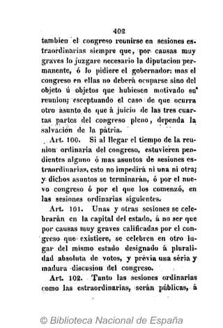 402
también el congreso reunirse en sesiones es-
traordinarias siempre que, por causas muy
graves lo juzgare necesario la diputación per-
manente, ó lo pidiere el gobernador: mas el
congreso en ellas no deberá ocuparse sino del
objeto ú objetos que hubiesen motivado su*
reunión; esceptuando el caso de que ocurra
otro asunto.de que á juicio de las tres cuar-
tas partes del congreso pleno, dependa la
salvación de la patria.
Art. 100. Si al llegar el tiempo de la reu-
nión ordinaria del congreso, estuvieren pen-
dientes alguno ó mas asuntos de sesiones es-
traordinarias, esto no impedirá ni una ni otra;
y dichos asuntos se terminarán, ó por el nue-
vo congreso ó por el que los comenzó, en
las sesiones ordinarias siguientes.
Art. 101. Unas y otras sesiones se cele-
brarán en la capital del estado, á no ser que
por causas muy graves calificadas por el con-
greso que existiere, se celebren en otro lu-
gar del mismo estado designado á plurali-
dad absoluta de votos, y previa una seria y
madura discusión del congreso.
Art. 102. Tanto las sesiones ordinarias
como las estraordinarias, serán públicas, á
 