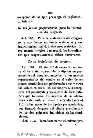 403
escepcion de las que prevenga el reglamen-
to interior.
De las juntas preparatorias para la instala-
ción del congreso.
Art. 103. Para la instalación del congre-
so, y sus demás reuniones ordinarias y es-
traordinarias, habrá juntas preparatorias. Su
reglamento interior demarcará las formalida-
des que respectivamente deben observarse.
De la instalación del congreso. ..
Art. 104. El dia 1.° de enero á las nue-
ve de la mañana, reunida la diputación per-
manente del congreso anterior, y los nuevos
representantes del estado en el salón de se-
siones, sentándose sin preferencia unos y otrog
individuos en las sillas del congreso, á escep-
cion del presidente y secretario de la diputa-
ción que tomarán los asientos de su oñcio,
leerá este desde el presente artículo hasta el
110, y las actas de las juntas preparatorias,
que ñrmará después del citado presidente y
de los dos primeros individuos de las comi-
siones.
Art. 105. Inmediatamente el mismo pre»
 