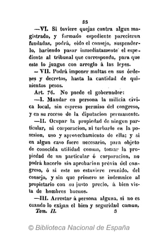 ss
—VI. Si tuviere quejas contra algún ma-
gistrado, y formado espediente parecieren
fundadas, podrá, oido el consejo, suspender-
lo, haciendo pasar inmediatamente' el espe-
diente al tribunal que corresponda, para que
este lo juzgue con arreglo á las leyes.
— VII. Podrá imponer multas en sus órde-
nes y decretos, hasta la cantidad de qui-
nientos pesos.
Art. 76. No puede el gobernador:
—I. Mandar en persona la milicia cívi-
ca local, sin espreso permiso del congreso,
y en su receso de la diputación permanente.
—II. Ocupar la propiedad de ningún par-
ticular, ni corporación, ni turbarle en la po-
sesión, uso y aprovechamiento de ella; y si
en algún caso fuere necesario, para objeto
de conocida utilidad común, tomar la pro-
piedad de un particular ó corporación, no
podrá hacerlo sin aprobación previa del con»
greso, ó si este no estuviere reunido, del
consejo, y sin que primero se indemnice al
propietario con su justo precio, á bien vis-
ta de hombres buenos.
—III. Arrestar á persona alguna, si no es
cuando lo exijan el bien y seguridad común,
Tom. II. 3
 