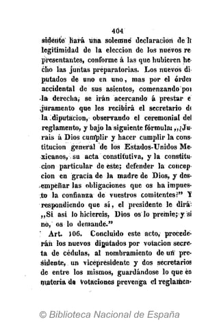 404
sideiite Hará uiia solemne declaración de Ii
legitimidad de la elección de los nuevos re
presentantes, conforme á las que hubieren he
cho las juntas preparatorias. Los nuevos di
putados de uno en uno, mas por el órdet
accidental de sus asientos, comenzando poi
la derecha,- se irán acercando á prestar e
.juramentó que les recibirá el secretario d<
la diputación, observando el ceremonial del
reglamento, y bajó la siguiente fórmula: y,¿-Ju-
ráis á Dios cumplir y hacer cumplir la conS'
titucion general de lös Estados-Unidos Me-
xicanos, su acta constitutiva, y la constitu-
ción particular de este; defender la concep-
ción en gracia de la madre de Dios, y des-
empeñar las obligaciones que os ha impues-
to la confianza de vuestros comitentes?" 'S
respondiendo que sí, el presidente le dirá:
„Si asi lo hiciereis, Dios osló premie; y si
nó, os lo demande."
; Art. 106. Concluido este acto, procede-
rán los nuevos diputados por votación secre-
ta de cédulas, al nombramiento de un pre-
sidente, un vicepresidente y dos secretarios
de entre los mismos, guardándose l o que en
materia de votaciones prevenga el reglamen-
 