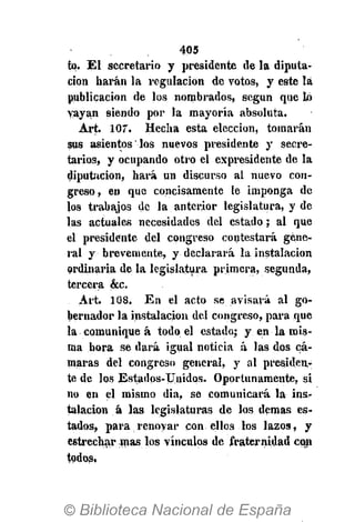 405
tq. El secretario y presidente de la diputa-
ción harán la regulación de votos, y este la
publicación de los nombrados, según que ló
vayan siendo por la mayoría absoluta.
Art. 107. Hecha esta elección, tomarán
sus asientos los nuevos presidente y secre-
tarios, y ocupando otro el expresidente de la
diputación, hará un discurso al nuevo con-
greso, en que concisamente le imponga de
los trabajos de la anterior legislatura, y de
las actuales necesidades del estado; al que
el presidente del congreso contestará gene-
ral y brevemente, y declarará la instalación
ordinaria de la legislatura primera, segunda,
tercera &c.
Art. 108. En el acto se avisará al go-
bernador la instalación del congreso, para que
la comunique á todo el estado; y en la mis-
ma bora se dará igual noticia á las dos cá-
maras del congreso general, y al presiden-
te de los Estados-Unidos. Oportunamente, si
no en el mismo dia, se comunicará la ins-
talación á las legislaturas de los demás es-
tados, para renovar con ellos los lazos, y
estrechar mas los vínculos de fraternidad con
todos,
 