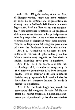 406
Art. 109. El gobernador, ó en su falta
el vicegobernador, luego que haya recibido
el aviso de la instalación, se presentará en
él congreso, y habiendo felicitado á la nueva
legislatura, hará un discurso en que en gene-
ral y lacónicamente le patentice los progresos
del estado, ó sus atrasos en los principales ra-
mos de prosperidad. A ese discurso contestará
el presidente en términos breves^ pero espresi-
vos, de la disposición del congreso para cum-
plir con las funciones de su elevada misión.
Art. 110. Concluido el discurso del pre-
sidente se retirará el gobernador, y no ha-
biendo asunto muy urgente, se levantará la
sesión, citándose antes para la siguiente.
Art. 111. El 2 de enero, ó si este fue-
re domingo el 3, reunidos el congreso y Ja
ex-diputacion permanente á la hora acostum-
brada, leerá el secretario de esta la acta de
instalación, y aprobada la firmarán todos los
individuos del congreso después de los de la
misma ex-diputación.
Art. 112. Se leerá luego por uno de los
secretarios del congreso la acta del día an-
terior del mismo congreso, y aprobada se fir-
mará por el presidente y los dos secretarios.
 