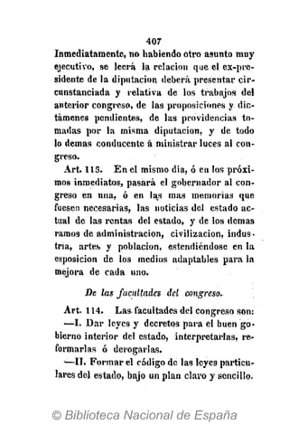 407
Inmediatamente, no habiendo otro asnnto muy
ejecutivo, se leerá la relación que el ex-pre-
sidente de la diputación deberá presentar cir-
cunstanciada y relativa de los trabajos del
anterior congreso, de las proposiciones y dic-
támenes pendientes, de las providencias to-
madas por la misma diputación, y de todo
lo demás conducente á ministrar luces al con-
greso.
Art. 113. En el mismo dia, ó en los próxi-
mos inmediatos, pasará el gobernador al con-
greso en una, ó en las mas memorias que
fuesen necesarias, las noticias del estado ac-
tual de las rentas del estado, y de los demás
ramos de administración, civilización, indus-
tria, artes y población, estendiéndose en la
esposicion de los medios adaptables para la
mejora de cada uno.
De las facultades del congreso.
Art. 114. Las. facultades del congreso son;
—I. Dar leyes y decretos para el buen go-
bierno interior del estado, interpretarlas, re-
formarlas ó derogarlas.
-—II. Formar el código de las leyes particu-
lares del estado, bajo un plan claro y sencillo*
 