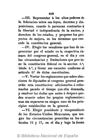 408
—III. Representar á los altos poderes de
la federación sobre sus leyes, decretos y dis-
posiciones, cuando le parezcan contrarios á
la libertad é independencia de la nación, y
derechos de los estados, y proponer los pro-
yectos de mejora, ert los términos que con-
cede la constitución general.
—IV. Elegir los senadores que han de re-
presentar por el estado en la respectiva cá-
mara del congreso general, en el dia y con
las circunstancias y limitaciones que pro ie-
ne la constitución federal en la sección 3.a
,
título S.°, y llenar sus vacantes conforme al
artículo 27 de dicha constitución.
—V. Variar los reglamentos que sobre elec-
ciones de diputados al congreso general pres-
cribe esta constitución: adicionarlos ó refor-
marlos pasado el tiempo que ella demanda,
y resolver las dudas que antes ó después pue-
den ocurrir sobre los propios reglamentos;
mas sin separarse en ningún caso de los prin-
cipios establecidos en la general;
—VI. Elegir presidente y vicepresidente
de los 'Estados-Unidos Mexicanos, que ten-
gan las circunstancias prescritas en los ar-
tículos 76 y 77, en el dia y bajo la forma
 