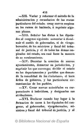 410
—XII. Variar y reformar el método de la
administración y recaudación de las rentas
particulares del estado: crear nuevos empleos
en los ramos de hacienda, ó suprimir algu-
nas plazas.
—XIII. Señalar las dietas á los diputa-
dos al congreso siguiente: aumentar ó dismi-
nuir el sueldo de gobernador, el de vicego-
bernador, de los ministros y fiscal del tribu-
nal de justicia, y el de todos los demás em-
pleados del estado, sea cual fuese la manera
de su nombramiento.
—XiV. Decretar la erección de nuevos
ayuntamientos, demarcar su jurisdicción, y
suprimir los que convenga; dividir el estado
en los departamentos y partidos que deman-
de la comodidad de los ciudadanos, el buen
orden de gobierno, y las particulares cir-
cunstancias de los pueblos.
—XV. Crear nuevas autoridades en cor-
poraciones ó individuos, y designarles sus
atribuciones.
—XVI. Declarar cuando hay lugar á la
formación de causa á los diputados del con-
greso, al gobernador, vicegobernador, mi-
nistros y fiscal del tribunal de justicia, y al
 