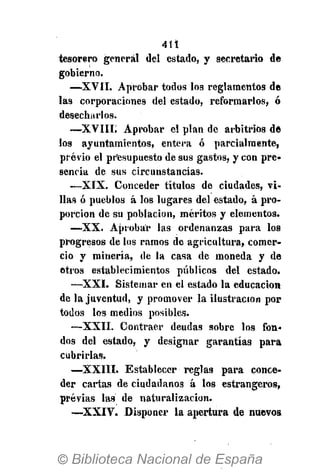 411
tesorero general del estado, y secretario de
gobierno.
—XVII. Aprobar todos los reglamentos de
las corporaciones del estado, reformarlos, ó
desecharlos.
—XVIII. Aprobar el plan de arbitrios de
los ayuntamientos, entera ó parcialmente,
previo el presupuesto de sus gastos, y con pre-
sencia de sus circunstancias.
—XIX. Conceder títulos de ciudades, vi-
lias ó pueblos á los lugares del estado, á pro-
porción de su población, méritos y elementos.
—XX. Aprobar las ordenanzas para los
progresos de los ramos de agricultura, comer-
cio y minería, de la casa de moneda y de
otros establecimientos públicos del estado.
—XXI. Sistemar en el estado la educación
de la juventud, y promover la ilustración por
todos los medios posibles.
—XXII. Contraer deudas sobre los fon-
dos del estado, y designar garantías para
cubrirlas.
—XXIII. Establecer reglas para conce-
der cartas de ciudadanos á los estrangeros,
previas las de naturalización.
—XXIV. Disponer la apertura de nuevos
 